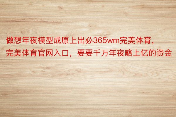 做想年夜模型成原上出必365wm完美体育，完美体育官网入口，要要千万年夜略上亿的资金