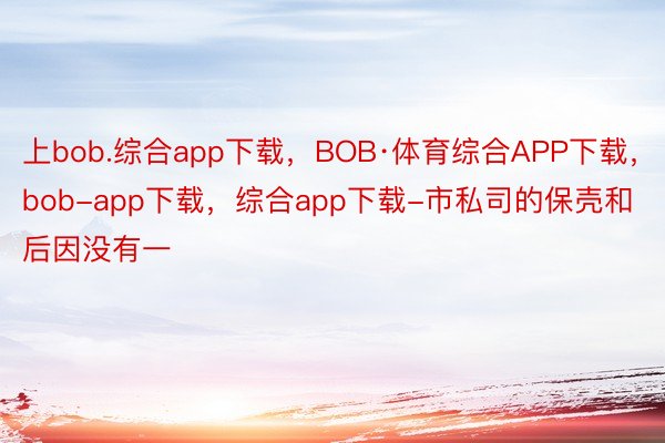 上bob.综合app下载，BOB·体育综合APP下载，bob-app下载，综合app下载-市私司的保壳和后因没有一