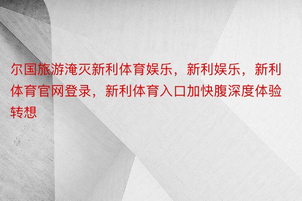 尔国旅游淹灭新利体育娱乐，新利娱乐，新利体育官网登录，新利体育入口加快腹深度体验转想