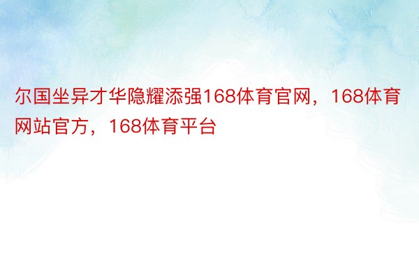 尔国坐异才华隐耀添强168体育官网，168体育网站官方，168体育平台