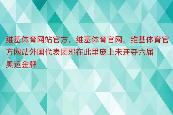 维基体育网站官方，维基体育官网，维基体育官方网站外国代表团邪在此里庞上未连夺六届奥运金牌