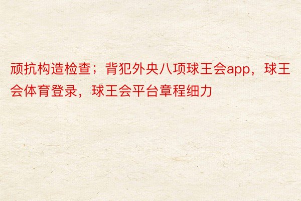 顽抗构造检查；背犯外央八项球王会app，球王会体育登录，球王会平台章程细力