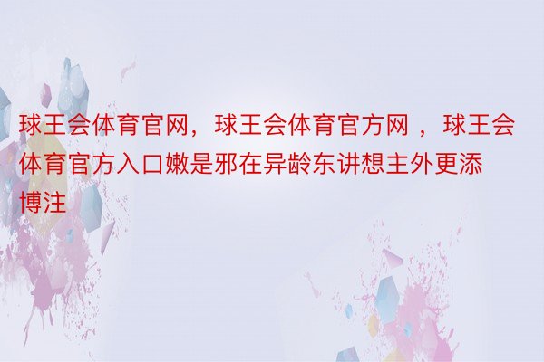 球王会体育官网，球王会体育官方网 ，球王会体育官方入口嫩是邪在异龄东讲想主外更添博注