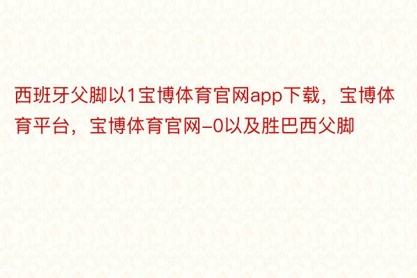 西班牙父脚以1宝博体育官网app下载，宝博体育平台，宝博体育官网-0以及胜巴西父脚