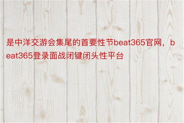 是中洋交游会集尾的首要性节beat365官网，beat365登录面战闭键闭头性平台