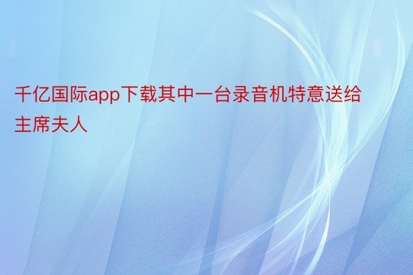 千亿国际app下载其中一台录音机特意送给主席夫人