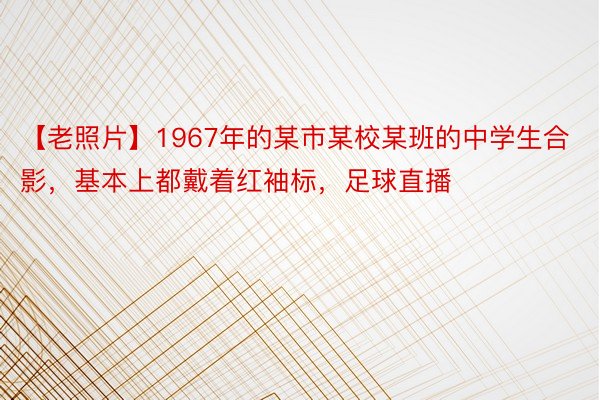 【老照片】1967年的某市某校某班的中学生合影，基本上都戴着红袖标，足球直播