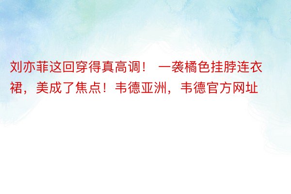 刘亦菲这回穿得真高调！ 一袭橘色挂脖连衣裙，美成了焦点！韦德亚洲，韦德官方网址