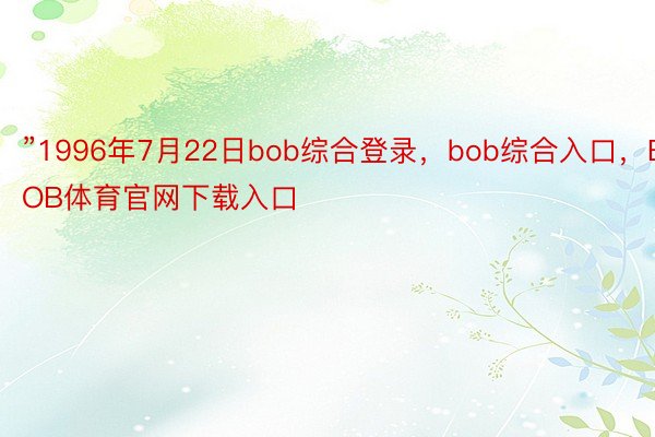 ”1996年7月22日bob综合登录，bob综合入口，BOB体育官网下载入口