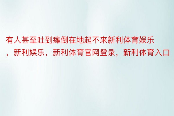 有人甚至吐到瘫倒在地起不来新利体育娱乐，新利娱乐，新利体育官网登录，新利体育入口