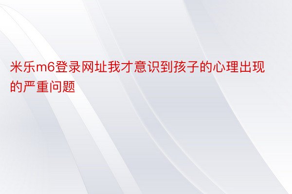 米乐m6登录网址我才意识到孩子的心理出现的严重问题