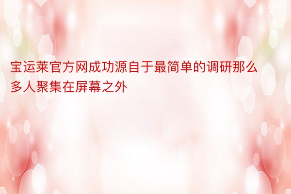 宝运莱官方网成功源自于最简单的调研那么多人聚集在屏幕之外