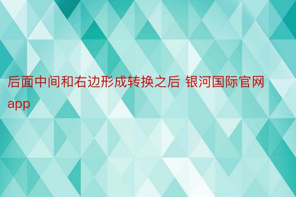 后面中间和右边形成转换之后 银河国际官网app