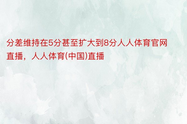 分差维持在5分甚至扩大到8分人人体育官网直播，人人体育(中国)直播