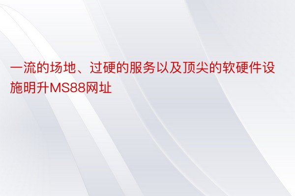 一流的场地、过硬的服务以及顶尖的软硬件设施明升MS88网址