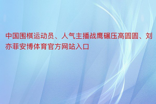 中国围棋运动员、人气主播战鹰碾压高圆圆、刘亦菲安博体育官方网站入口