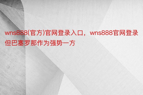 wns888(官方)官网登录入口，wns888官网登录但巴塞罗那作为强势一方