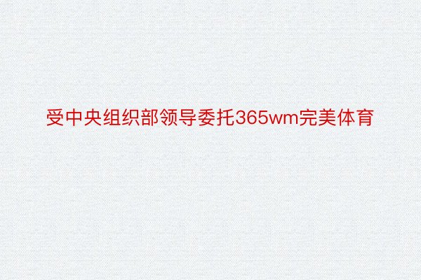 受中央组织部领导委托365wm完美体育