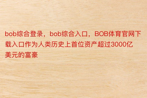 bob综合登录，bob综合入口，BOB体育官网下载入口作为人类历史上首位资产超过3000亿美元的富豪