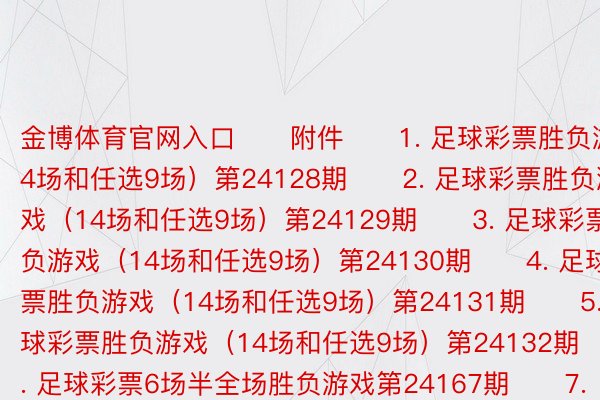 金博体育官网入口　　附件　　1. 足球彩票胜负游戏（14场和任选9场）第24128期　　2. 足球彩票胜负游戏（14场和任选9场）第24129期　　3. 足球彩票胜负游戏（14场和任选9场）第24130期　　4. 足球彩票胜负游戏（14场和任选9场）第24131期　　5. 足球彩票胜负游戏（14场和任选9场）第24132期　　6. 足球彩票6场半全场胜负游戏第24167期　　7. 足球彩票6场半全