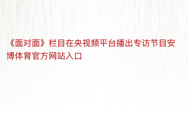 《面对面》栏目在央视频平台播出专访节目安博体育官方网站入口