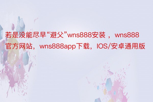 若是没能尽早“避父”wns888安装 ，wns888官方网站，wns888app下载，IOS/安卓通用版