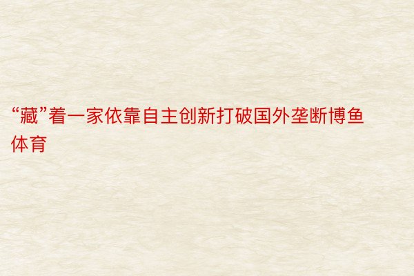 “藏”着一家依靠自主创新打破国外垄断博鱼体育