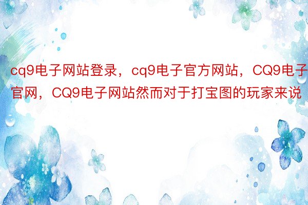 cq9电子网站登录，cq9电子官方网站，CQ9电子官网，CQ9电子网站然而对于打宝图的玩家来说